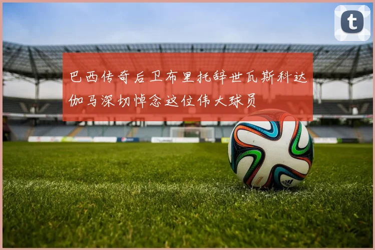 巴西传奇后卫布里托辞世瓦斯科达伽马深切悼念这位伟大球员