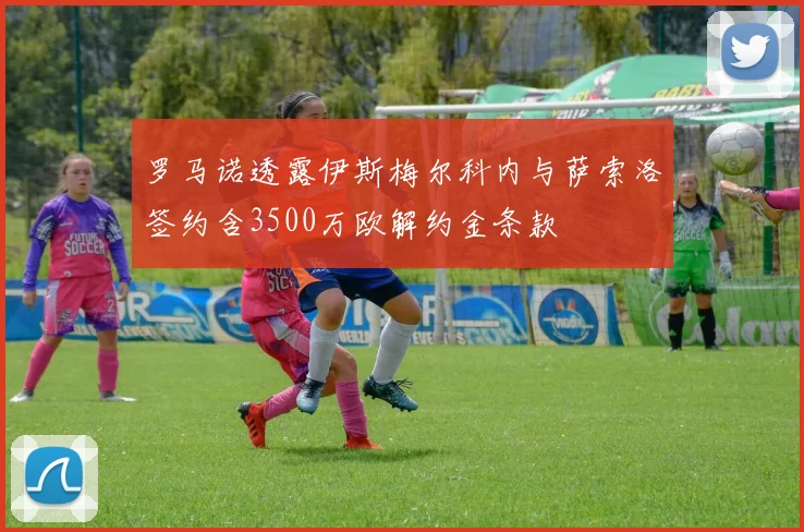 罗马诺透露伊斯梅尔科内与萨索洛签约含3500万欧解约金条款