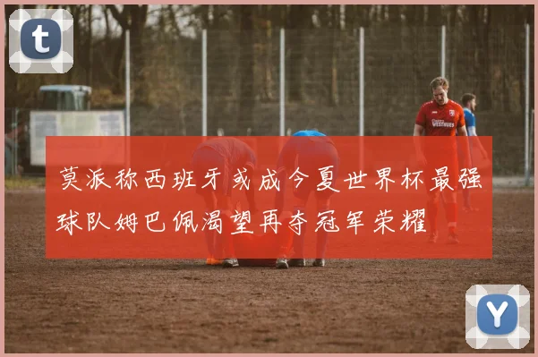 莫派称西班牙或成今夏世界杯最强球队姆巴佩渴望再夺冠军荣耀