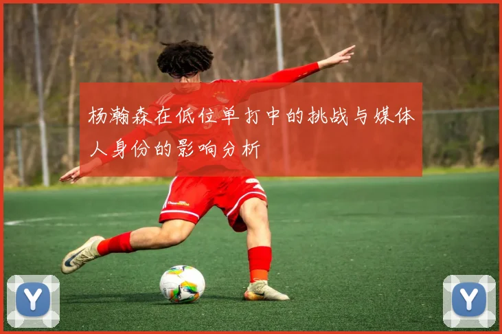 杨瀚森在低位单打中的挑战与媒体人身份的影响分析