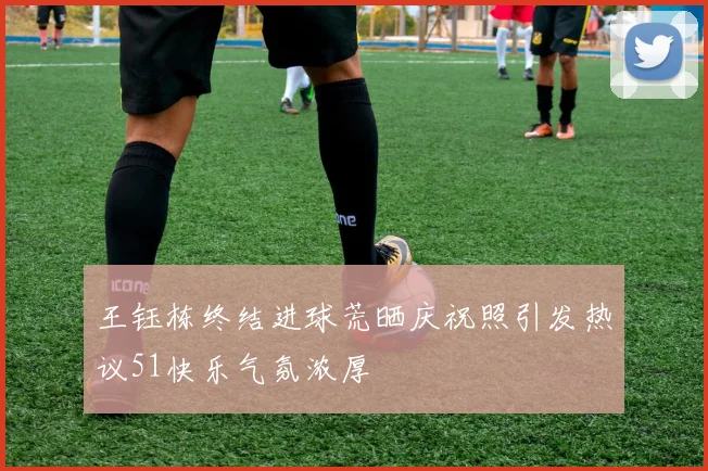 王钰栋终结进球荒晒庆祝照引发热议51快乐气氛浓厚