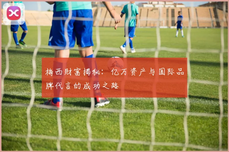 梅西财富揭秘：亿万资产与国际品牌代言的成功之路