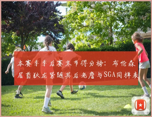 本赛季季后赛末节得分榜：布伦森居首狄龙紧随其后老詹与SGA同样表现出色