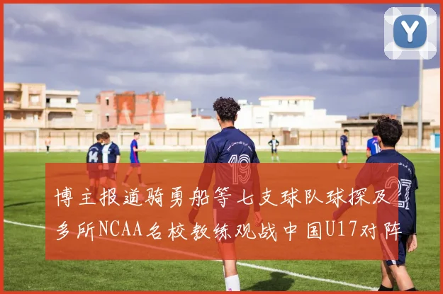 博主报道骑勇船等七支球队球探及多所NCAA名校教练观战中国U17对阵委内瑞拉