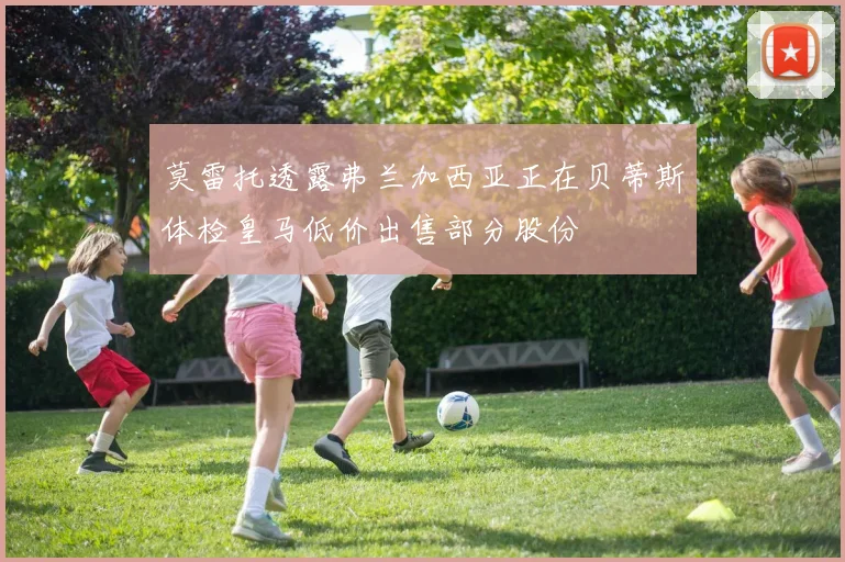 莫雷托透露弗兰加西亚正在贝蒂斯体检皇马低价出售部分股份
