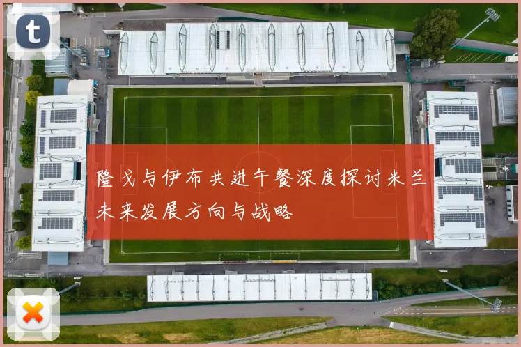 隆戈与伊布共进午餐深度探讨米兰未来发展方向与战略