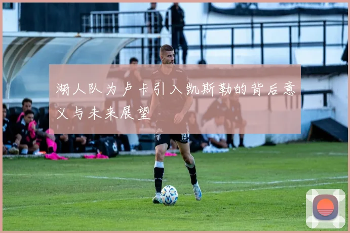 湖人队为卢卡引入凯斯勒的背后意义与未来展望
