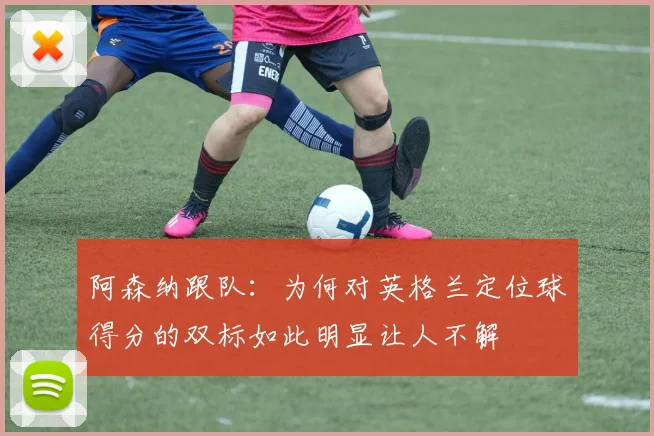 阿森纳跟队：为何对英格兰定位球得分的双标如此明显让人不解