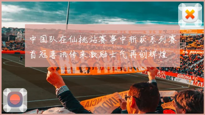 中国队在仙桃站赛事中斩获系列赛首冠喜讯传来激励士气再创辉煌